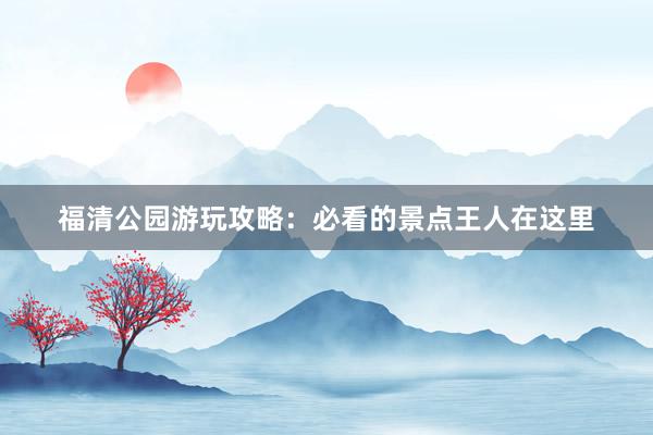 福清公园游玩攻略：必看的景点王人在这里