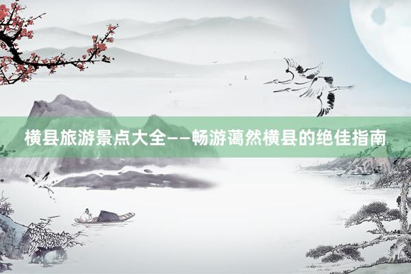 横县旅游景点大全——畅游蔼然横县的绝佳指南