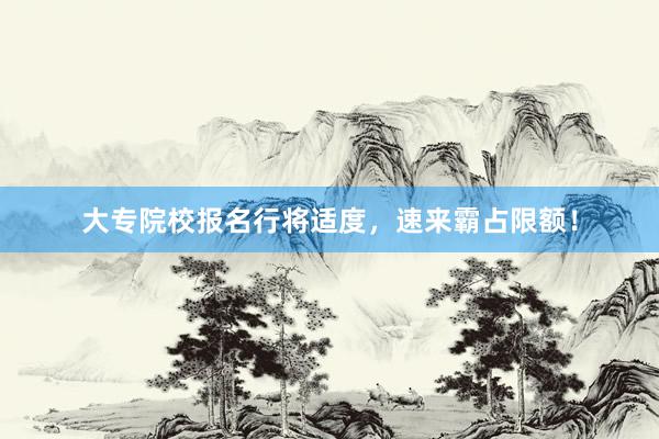 大专院校报名行将适度，速来霸占限额！