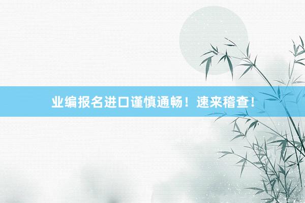 业编报名进口谨慎通畅！速来稽查！