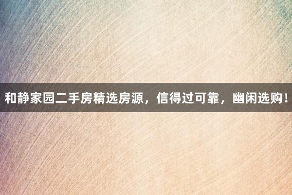 和静家园二手房精选房源，信得过可靠，幽闲选购！