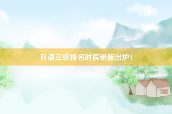 日语三级报名时辰崭新出炉！