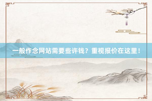 一般作念网站需要些许钱？重视报价在这里！