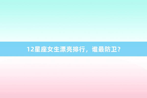 12星座女生漂亮排行，谁最防卫？