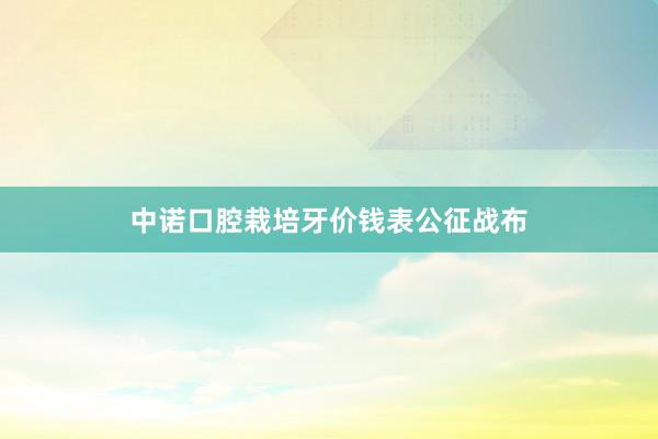 中诺口腔栽培牙价钱表公征战布