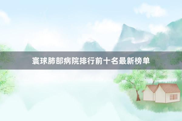 寰球肺部病院排行前十名最新榜单